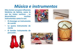 Música e instrumentos
Ellos tenían una gran influencia
folclórica de Bolivia, como lo
son los trotes nortinos , se
desarrollaron muchos
instrumentos como lo son:
• El charango un instrumento
de cuerda
• La quena instrumento de
viento
• El bombo instrumento de
percusión .
 
