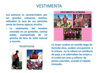 VESTIMENTA
Los aymaras se caracterizaban por
ser grandes artesanos textiles,
utilizaban la lana de sus animales
como las llamas alpacas vicuñas.
• La vestimenta del hombre
consistía en un pantalón, camisa
tejida, acompañado de un
poncho de lana de color natural
o marrón.
La mujer usaban un vestido largo de
llamado aksu, usaban una guincha a
la cintura , en la cabeza un sombrero
de paja, y se adornaban las orejas y
el cuello con aros y collares de
perlas coloridos, usando el cabello
trenzado .
 