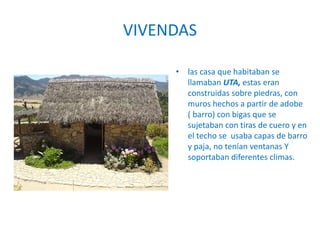 VIVENDAS
• las casa que habitaban se
llamaban UTA, estas eran
construidas sobre piedras, con
muros hechos a partir de adobe
( barro) con bigas que se
sujetaban con tiras de cuero y en
el techo se usaba capas de barro
y paja, no tenían ventanas Y
soportaban diferentes climas.
 