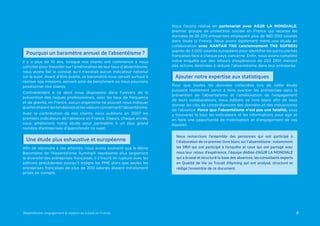 Nous l’avons réalisé en partenariat avec AG2R LA MONDIALE,
premier groupe de protection sociale en France qui recense les
données de 26 239 entreprises employant plus de 980 000 salariés
dans toute la France. Nous avons également mené une étude en
collaboration avec KANTAR TNS (anciennement TNS SOFRES)
auprès de 3 000 salariés européens pour identifier les particularités
françaises face à chaque pays concerné. Enfin, nous avons complété
notre enquête par des retours d’expérience de 250 DRH menant
des actions destinées à réduire l’absentéisme dans leur entreprise.
Pour que toutes les données collectées lors de cette étude
puissent réellement servir à faire avancer les entreprises dans la
prévention de l’absentéisme et l’amélioration de l’engagement
de leurs collaborateurs, nous éditons ce livre blanc afin de vous
donner les clés de compréhension des données et des mécanismes
de l’absence. Parce que l’absentéisme n’est pas une fatalité, vous
y trouverez là tous les indicateurs et les informations pour agir et
en faire une opportunité de mobilisation et d’engagement de vos
équipes.
Il y a plus de 10 ans, lorsque nos clients ont commencé à nous
solliciter pour travailler sur l’amélioration de leur taux d’absentéisme,
nous avons fait le constat qu’il n’existait aucun indicateur national
sur le sujet. Avant d’être publié, ce baromètre nous servait surtout à
réaliser nos missions, servant ainsi de benchmark où nous pouvions
positionner nos clients.
Contrairement à ce dont nous disposions dans l’univers de la
prévention des risques professionnels, avec les taux de fréquence
et de gravité, en France, aucun organisme ne pouvait nous indiquer
quelles étaient les tendances et les valeurs concernant l’absentéisme.
Avec la contribution de nos clients, nous publions en 2007 les
premiers indicateurs de l’absence en France. Depuis, chaque année,
nous améliorons notre étude pour permettre à un plus grand
nombre d’entreprises d’approfondir ce sujet.
Afin de répondre à ces attentes, nous avons souhaité que le 8ème
Baromètre de l’Absentéisme Ayming® représente plus largement
la diversité des entreprises françaises. Il s’inscrit en rupture avec les
éditions précédentes puisqu’il intègre les PME alors que seules les
entreprises françaises de plus de 200 salariés étaient initialement
prises en compte.
3Absentéisme, engagement & rapport au travail en France
Nous remercions l’ensemble des personnes qui ont participé à
l’élaboration de ce premier livre blanc sur l’absentéisme : notamment
les DRH qui ont participé à l’enquête et ceux qui ont partagé avec
nous leur retour d’expérience, l’équipe dédiée d’AG2R LA MONDIALE
qui a brassé et structuré la base des absences, les consultants experts
en Qualité de Vie au Travail d’Ayming qui ont analysé, structuré et
rédigé l’ensemble de ce document.
Pourquoi un baromètre annuel de l’absentéisme ?
Ajouter notre expertise aux statistiques
Une étude plus exhaustive et européenne
 