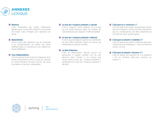 ANNEXES
LEXIQUE
Absence
C’est l’ensemble des motifs d’absences
légales pour ne pas être présent à son poste
de travail. Cela n’intègre pas l’abandon de
poste.
Absentéisme
C’est la part des absences qui est associée
à un comportement du salarié qui serait
différent dans un contexte et une relation au
travail différents.
Taux d’Absentéisme
C’est le rapport entre le temps d’absence et le
temps de présence. Celui-ci peut se calculer
en unité d’heures, de jours ouvrés, de jours
ouvrables ou de jours calendaires.
Le taux de « toujours présents » calculé
C’est le rapport entre l’effectif qui n’a pas
eu une seule absence (dans les critères de
l’absentéisme) par rapport à l’effectif global.
Le taux de « toujours présents » déclaré
C’est le pourcentage de salariés qui déclarent
ne pas s’être absentés (dans les causes de
l’absentéisme) durant l’année.
Le déni d’absence
C’est le phénomène naturel qu’ont les
personnes à oublier qu’elles ont eu une
absence dans l’année. Il se mesure par
l’écart entre le taux de « toujours présents »
enregistré et le taux de « toujours présents »
déclaré.
C’est quoi un « concerné » ?
C’est un salarié qui se dit concerné par l’avenir
de son entreprise. Il peut soit être mobilisé et
agir en conséquence, soit être attentiste de
sa direction pour qu’elle agisse.
C’est quoi un salarié « mobilisé » ?
C’est un salarié qui se dit « mobilisé à agir pour
l’avenir de mon entreprise ». Il est concerné et
acteur à la fois.
C’est quoi un salarié « heureux » ?
C’est le salarié qui répond oui à la question
«  En ce moment, êtes-vous heureux au
travail ? ».
 
