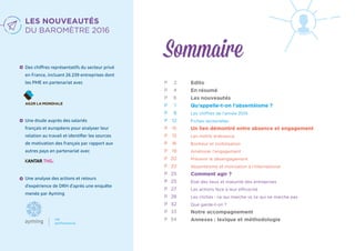 Edito
En résumé
Les nouveautés
Qu’appelle-t-on l’absentéisme ?
Les chiffres de l’année 2015
Fiches sectorielles
Un lien démontré entre absence et engagement
Les motifs d’absence
Bonheur et mobilisation
Améliorer l’engagement
Prévenir le désengagement
Absentéisme et motivation à l’international
Comment agir ?
Etat des lieux et maturité des entreprises
Les actions face à leur efficacité
Les clichés : ce qui marche vs ce qui ne marche pas
Que garde-t-on ?
Notre accompagnement
Annexes : lexique et méthodologie
2
4
6
7
8
12
15
15
16
19
20
22
25
25
27
28
32
33
34
P
P
P
P
P
P
P
P
P
P
P
P
P
P
P
P
P
P
P
Sommaire
LES NOUVEAUTÉS
DU BAROMÈTRE 2016
Des chiffres représentatifs du secteur privé
en France, incluant 26 239 entreprises dont
les PME en partenariat avec
Une étude auprès des salariés
français et européens pour analyser leur
relation au travail et identifier les sources
de motivation des français par rapport aux
autres pays en partenariat avec
Une analyse des actions et retours
d’expérience de DRH d’après une enquête
menée par Ayming
 
