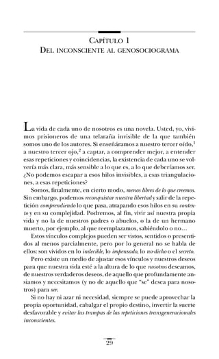 CAPÍTULO 1
DEL INCONSCIENTE AL GENOSOCIOGRAMA
La vida de cada uno de nosotros es una novela. Usted, yo, vivi-
mos prisioneros de una telaraña invisible de la que también
somos uno de los autores. Si enseñáramos a nuestro tercer oído,1
a nuestro tercer ojo,2 a captar, a comprender mejor, a entender
esas repeticiones y coincidencias, la existencia de cada uno se vol-
vería más clara, más sensible a lo que es, a lo que deberíamos ser.
¿No podemos escapar a esos hilos invisibles, a esas triangulacio-
nes, a esas repeticiones?
Somos, finalmente, en cierto modo, menos libres de lo que creemos.
Sin embargo, podemos reconquistar nuestra libertad y salir de la repe-
tición comprendiendo lo que pasa, atrapando esos hilos en su contex-
to y en su complejidad. Podremos, al fin, vivir así nuestra propia
vida y no la de nuestros padres o abuelos, o la de un hermano
muerto, por ejemplo, al que reemplazamos, sabiéndolo o no…
Estos vínculos complejos pueden ser vistos, sentidos o presenti-
dos al menos parcialmente, pero por lo general no se habla de
ellos: son vividos en lo indecible, lo impensado, lo no-dicho o el secreto.
Pero existe un medio de ajustar esos vínculos y nuestros deseos
para que nuestra vida esté a la altura de lo que nosotros deseamos,
de nuestros verdaderos deseos, de aquello que profundamente an-
siamos y necesitamos (y no de aquello que “se” desea para noso-
tros) para ser.
Si no hay ni azar ni necesidad, siempre se puede aprovechar la
propia oportunidad, cabalgar el propio destino, invertir la suerte
desfavorable y evitar las trampas de las repeticiones transgeneracionales
inconscientes.
29
Ay mis ancestros.qxd 28/12/07 15:30 Page 29
 