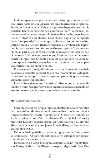 Cada terapeuta, sea psicoanalista o reivindique otras corrien-
tes, forma parte de una filiación, de cuya teorización se apropia.
Pero con frecuencia la clínica se topa con dogmatismos y, en la
práctica, hacemos concesiones, confesas o no.13 Lo esencial, so-
bre todo, es la manera en que el psicoanalista recibe, escucha, en-
tiende y observa a su cliente. Es al cliente a quien el terapeuta
debe “comprender” y con el que debe estar en comunicación;
John Grinder y Richard Bandler pusieron en evidencia la impor-
tancia de compartir los mismos modos perceptivos,14 de estar en
empatía, para que el inconsciente de uno logre comunicarse con
el del otro.15 Se crea entonces lo que Moreno llama el “co-cons-
ciente”. El “psi” más brillante y más sabio jamás será un verdade-
ro terapeuta si no logra escuchar al otro y escucharlo en su pro-
pio contexto (el de él, su cliente).
Por este motivo, lo significativo ocurre con frecuencia cuando la
palabra se encuentra suspendida y es en el momento de la despedi-
da, cuando se está por atravesar la puerta para salir, que se expre-
san tantas cosas importantes.
Los analistas tienen mucha razón al afirmar que no se trata de
un oficio como cualquier otro: no se enseña, se transmite. Es tanto un
arte como una ciencia y una manera de estar en el mundo.
MI FILIACIÓN PROFESIONAL
Quisiera evocar mi propia filiación dentro de esta perspectiva
de transmisión. Me formé en el psicoanálisis freudiano con dos
franceses, Robert Gessain (director en el Museo del Hombre, en
París, y quien acompañó a Paul-Émile Victor al Polo Norte) y
Françoise Dolto; y en psicodrama, en América, con J. L. Moreno
(Beacon, Nueva York) y con James Enneis (Hospital Santa Isabel,
Washington D. C.).
Debo a ellos la posibilidad de hacer, algunas veces, “una prince-
sa de un sapo”.16 A partir de entonces, otros enfoques enriquecie-
ron mi práctica y mi escucha.
Debo mucho a Leon Festinger, Margaret Mead, Gregory Bate-
son, Erving Goffman, Carl Rogers, y un poco al grupo de Palo Alto,
DEL INCONSCIENTE AL GENOSOCIOGRAMA
33
Ay mis ancestros.qxd 28/12/07 15:30 Page 33
 