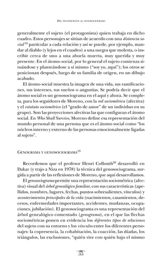 generalmente el sujeto (el protagonista) quien trabaja en dicho
cuadro. Estos personajes se sitúan de acuerdo con una distancia so-
cial 18 particular a cada relación y así se puede, por ejemplo, man-
dar al diablo (y lejos en el cuadro) a una suegra que molesta, o ins-
cribir cerca de uno a una abuela muerta, muy querida y muy
presente. En el átomo social, por lo general el sujeto comienza si-
tuándose y planteándose a sí mismo (“soy yo, aquí”); los otros se
posicionan después, luego de su familia de origen, en un dibujo
acabado.
El átomo social muestra la imagen de una vida, sus ramificacio-
nes, sus intereses, sus sueños o angustias. Se podría decir que el
átomo social es un genosociograma en el aquí y ahora. Se comple-
ta, para los seguidores de Moreno, con la red sociométrica (afectiva)
y el estatuto sociométrico (el “grado de amor” de un individuo en su
grupo). Son las proyecciones afectivas las que configuran el átomo
social. En Who Shall Survive, Moreno define esa representación del
mundo personal de una persona que es el átomo social como “los
núcleos interno y externo de las personas emocionalmente ligadas
al sujeto”.
GENOGRAMA Y GENOSOCIOGRAMA19
Recordemos que el profesor Henri Collomb20 desarrolló en
Dakar (y trajo a Niza en 1978) la técnica del genosociograma, sur-
gida a partir de las reflexiones de Moreno, que aquí desarrollamos.
El genosociograma permite una representación sociométrica (afec-
tiva) visual del árbol genealógico familiar, con sus características (ape-
llidos, nombres, lugares, fechas, puntos sobresalientes, vínculos) y
acontecimientos principales de la vida (nacimientos, casamientos, de-
cesos, enfermedades importantes, accidentes, mudanzas, ocupa-
ciones, jubilación). El genosociograma es una representación del
árbol genealógico comentado (genograma), en el que las flechas
sociométricas ponen en evidencia los diferentes tipos de relaciones
del sujeto con su entorno y los vínculos entre los diferentes perso-
najes: la copresencia, la cohabitación, la coacción, las díadas, los
triángulos, las exclusiones, “quién vive con quién bajo el mismo
DEL INCONSCIENTE AL GENOSOCIOGRAMA
35
Ay mis ancestros.qxd 28/12/07 15:30 Page 35
 