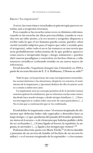 FREUD Y “LO INQUIETANTE”
A veces, las cosas vistas y escuchadas en psicoterapia parecen ex-
trañas, aun a terapeutas veteranos.
Pero cuando se las escucha varias veces en distintos enfermos,
cuando se las escucha sin ideas preconcebidas, cuando se escu-
cha con un oído atento, a la vez neutro y acogedor, dispuesto a
recibir todo lo que el ser humano pueda contar, pueden cobrar
sentido (sentido subjetivo para el sujeto que sufre y sentido para
el terapeuta), sobre todo si no se las enmarca en una teoría que
sería probablemente reduccionista de lo que pudiera aparecer
como nuevo e inesperado; luego —luego, solamente— pueden
abrir nuevos paradigmas y convertirse en hechos clínicos, y sólo
entonces científicos (cobrando sentido en un nuevo marco de
referencia).
Freud describe l’inquiétante étrangeté (das Unheimlich) en 1919 a
partir de un texto literario de E. T. A. Hoffmann, L’Homme au sable:21
Todo lo que, en las personas, las cosas, las impresiones sensoriales,
los acontecimientos o las situaciones, despierte en nosotros el senti-
miento de lo inquietante, y [permita] deducir de ello el carácter ocul-
to y común a todos esos casos.
Lo inquietante será un concepto próximo al de lo aterrador [somos
nosotros quienes lo señalamos], que se relaciona con las cosas conoci-
das desde hace mucho tiempo, y desde siempre familiares. […] Nues-
tra investigación se realizó sobre una serie de casos particulares […]
No es más que a continuación que se vio confirmada.
Freud define lo inquietante como “el retorno inopinado de ele-
mentos que deberían haber sido superados o detenidos hace ya
largo tiempo —y que quedarían del pasado del hombre primitivo,
un retorno de lo arcaico— o de elementos que habrían podido y debi-
do ser rechazados […] Como ligado al horror, la repulsión, la an-
gustia, lo aterrador […], ligado a los tiempos que vivimos”.22
Podemos discernir, junto con Maria Török,23 el efecto durable
y punzante de un secreto de familia (el hechizo de un secreto fa-
miliar) —o el retorno inopinado de lo reprimido— o los trauma-
DEL INCONSCIENTE AL GENOSOCIOGRAMA
37
Ay mis ancestros.qxd 28/12/07 15:30 Page 37
 