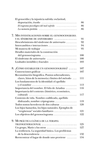 El genocidio y la injusticia sufrida: esclavitud,
deportación, éxodo . . . . . . . . . . . . . . . . . . . . . . . . . . 86
El engrama psicológico del mal sufrido . . . . . . . . . . . . . . . 86
La memoria perdida . . . . . . . . . . . . . . . . . . . . . . . . . . . . 86
7. MIS INVESTIGACIONES SOBRE EL GENOSOCIOGRAMA
Y EL SÍNDROME DE ANIVERSARIO . . . . . . . . . . . . . . 91
Descubrimiento del síndrome de aniversario . . . . . . . . 92
Intercambios e interacciones . . . . . . . . . . . . . . . . . . . . . 94
Mi manera de trabajar . . . . . . . . . . . . . . . . . . . . . . . . . . 95
Detalles materiales de la construcción
del genosociograma . . . . . . . . . . . . . . . . . . . . . . . . . . 100
El síndrome de aniversario . . . . . . . . . . . . . . . . . . . . . . 100
Lealtades invisibles y fractales . . . . . . . . . . . . . . . . . . . . 103
8. ¿CÓMO ESTABLECER UN GENOSOCIOGRAMA? . . . . . 107
Convenciones gráficas . . . . . . . . . . . . . . . . . . . . . . . . . . 107
Reconstitución biográfica. Puntos sobresalientes,
claves, hitos de la memoria y límites del método . . . 111
Los fundamentos de la identidad: el apellido
y el nombre . . . . . . . . . . . . . . . . . . . . . . . . . . . . . . . . . 113
Importancia del nombre. El hilo de Ariadna . . . . . . . . 116
Importancia del contexto (histórico, económico,
cultural) . . . . . . . . . . . . . . . . . . . . . . . . . . . . . . . . . . . 117
Contexto de vida. Nombre codificado, apellido
disfrazado, nombre criptograma . . . . . . . . . . . . . . . . 119
Todos somos herederos de dos culturas . . . . . . . . . . . . 120
Los hijos bastardos, los hijos naturales. Ejemplos de
“vergüenzas” sociales familiares . . . . . . . . . . . . . . . . . 121
Los objetivos del genosociograma . . . . . . . . . . . . . . . . . 122
9. MI PRÁCTICA CLÍNICA DE LA TERAPIA
TRANSGENERACIONAL . . . . . . . . . . . . . . . . . . . . . . 125
Un grupo, Marie y los otros . . . . . . . . . . . . . . . . . . . . . . 127
La resiliencia. La seguridad básica. Los problemas
de la descendencia . . . . . . . . . . . . . . . . . . . . . . . . . . . 132
Reencontrar el lugar de donde uno proviene . . . . . . . 134
preliminares ay mis ancestros.qxd 12/28/07 2:56 PM Página 11
 