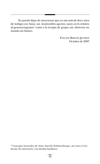 No puedo dejar de mencionar que en mis más de doce años
de trabajo con Anne, sus invalorables aportes, tanto en lo relativo
al genosociograma* como a la terapia de grupo, me abrieron un
mundo sin límites.
EVELYNE BISSONE JEUFROY
Octubre de 2007
16
* Concepto innovador de Anne Ancelin Schützenberger, así como el sín-
drome de aniversario y las deudas familiares.
preliminares ay mis ancestros.qxd 12/28/07 2:56 PM Página 16
 