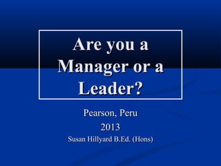 Are you aAre you a
Manager or aManager or a
Leader?Leader?
Pearson, PeruPearson, Peru
20132013
Susan Hillyard B.Ed. (Hons)Susan Hillyard B.Ed. (Hons)
 