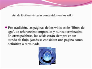 Por tradición, las páginas de los wikis están “libres de
ego”, de referencias temporales y nunca terminadas.
En otras palabras, los wikis están siempre en un
estado de flujo, jamás se considera una página como
definitiva o terminada.
Así de fácil en vincular contenidos en los wiki.
 