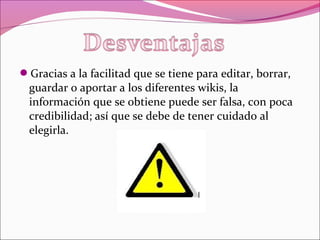 Gracias a la facilitad que se tiene para editar, borrar,
guardar o aportar a los diferentes wikis, la
información que se obtiene puede ser falsa, con poca
credibilidad; así que se debe de tener cuidado al
elegirla.
 