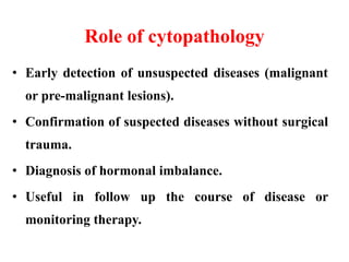 Role of cytopathology
• Early detection of unsuspected diseases (malignant
or pre-malignant lesions).
• Confirmation of suspected diseases without surgical
trauma.
• Diagnosis of hormonal imbalance.
• Useful in follow up the course of disease or
monitoring therapy.
 