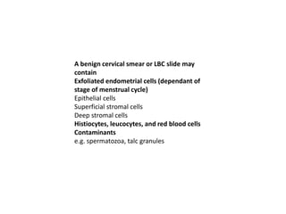 A benign cervical smear or LBC slide may
contain
Exfoliated endometrial cells (dependant of
stage of menstrual cycle)
Epithelial cells
Superficial stromal cells
Deep stromal cells
Histiocytes, leucocytes, and red blood cells
Contaminants
e.g. spermatozoa, talc granules
 