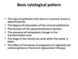 Basic cytological pattern
• The type of epithelial cells seen in a cervical smear is
determined by:
• The degree of maturation of the cervical epithelium
• The location of the squamocolumnar junction
• The presence of metaplastic change in the
transformation zone
• The stage in the menstrual cycle when the smear is
taken
• The effect of hormones in pregnancy or ingested oral
contraceptives or hormone replacement therapy
 