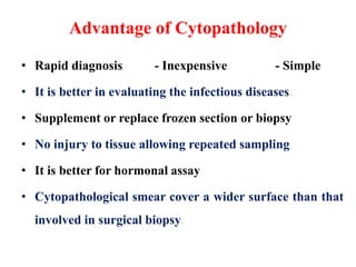 Advantage of Cytopathology
• Rapid diagnosis - Inexpensive - Simple
• It is better in evaluating the infectious diseases.
• Supplement or replace frozen section or biopsy
• No injury to tissue allowing repeated sampling
• It is better for hormonal assay
• Cytopathological smear cover a wider surface than that
involved in surgical biopsy.
 