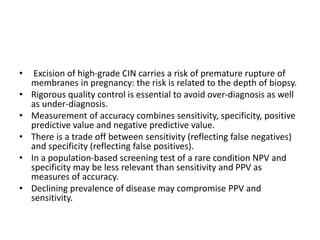 • Excision of high-grade CIN carries a risk of premature rupture of
membranes in pregnancy: the risk is related to the depth of biopsy.
• Rigorous quality control is essential to avoid over-diagnosis as well
as under-diagnosis.
• Measurement of accuracy combines sensitivity, specificity, positive
predictive value and negative predictive value.
• There is a trade off between sensitivity (reflecting false negatives)
and specificity (reflecting false positives).
• In a population-based screening test of a rare condition NPV and
specificity may be less relevant than sensitivity and PPV as
measures of accuracy.
• Declining prevalence of disease may compromise PPV and
sensitivity.
 