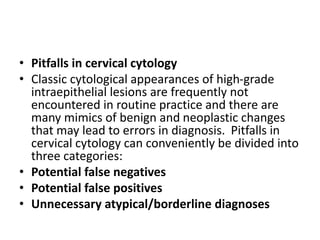 • Pitfalls in cervical cytology
• Classic cytological appearances of high-grade
intraepithelial lesions are frequently not
encountered in routine practice and there are
many mimics of benign and neoplastic changes
that may lead to errors in diagnosis. Pitfalls in
cervical cytology can conveniently be divided into
three categories:
• Potential false negatives
• Potential false positives
• Unnecessary atypical/borderline diagnoses
 