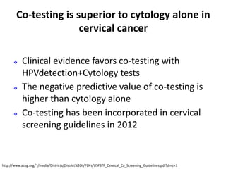 Co-testing is superior to cytology alone in
cervical cancer
 Clinical evidence favors co-testing with
HPVdetection+Cytology tests
 The negative predictive value of co-testing is
higher than cytology alone
 Co-testing has been incorporated in cervical
screening guidelines in 2012
http://www.acog.org/~/media/Districts/District%20II/PDFs/USPSTF_Cervical_Ca_Screening_Guidelines.pdf?dmc=1
 