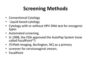 Screening Methods
• Conventional Cytology
• Liquid-based cytology
• Cytology with or without HPV DNA test for oncogenic
types
• Automated screening.
• In 1998, the FDA approved the AutoPap System (now
called FocalPoint™)
• (TriPath Imaging, Burlington, NC) as a primary
• screener for cervicovaginal smears.
• FocalPoint
 