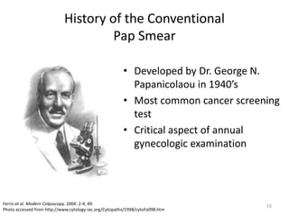 15
History of the Conventional
Pap Smear
• Developed by Dr. George N.
Papanicolaou in 1940’s
• Most common cancer screening
test
• Critical aspect of annual
gynecologic examination
Ferris et al. Modern Colposcopy. 2004: 2-4, 49.
Photo accessed from http://www.cytology-iac.org/Cytopaths/1998/cytoFall98.htm
 