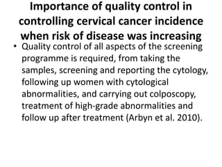 Importance of quality control in
controlling cervical cancer incidence
when risk of disease was increasing
• Quality control of all aspects of the screening
programme is required, from taking the
samples, screening and reporting the cytology,
following up women with cytological
abnormalities, and carrying out colposcopy,
treatment of high-grade abnormalities and
follow up after treatment (Arbyn et al. 2010).
 