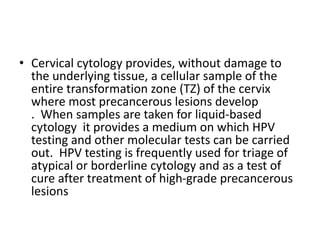 • Cervical cytology provides, without damage to
the underlying tissue, a cellular sample of the
entire transformation zone (TZ) of the cervix
where most precancerous lesions develop
. When samples are taken for liquid-based
cytology it provides a medium on which HPV
testing and other molecular tests can be carried
out. HPV testing is frequently used for triage of
atypical or borderline cytology and as a test of
cure after treatment of high-grade precancerous
lesions
 