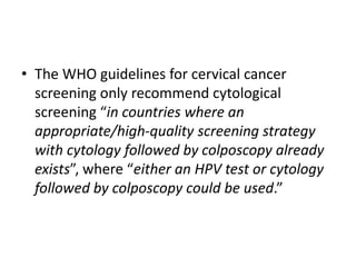• The WHO guidelines for cervical cancer
screening only recommend cytological
screening “in countries where an
appropriate/high-quality screening strategy
with cytology followed by colposcopy already
exists”, where “either an HPV test or cytology
followed by colposcopy could be used.”
 