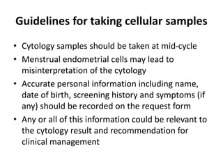 Guidelines for taking cellular samples
• Cytology samples should be taken at mid-cycle
• Menstrual endometrial cells may lead to
misinterpretation of the cytology
• Accurate personal information including name,
date of birth, screening history and symptoms (if
any) should be recorded on the request form
• Any or all of this information could be relevant to
the cytology result and recommendation for
clinical management
 