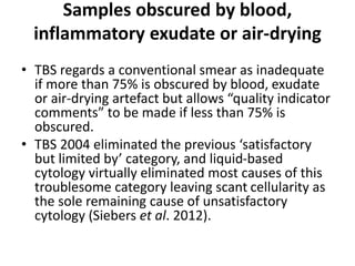 Samples obscured by blood,
inflammatory exudate or air-drying
• TBS regards a conventional smear as inadequate
if more than 75% is obscured by blood, exudate
or air-drying artefact but allows “quality indicator
comments” to be made if less than 75% is
obscured.
• TBS 2004 eliminated the previous ‘satisfactory
but limited by’ category, and liquid-based
cytology virtually eliminated most causes of this
troublesome category leaving scant cellularity as
the sole remaining cause of unsatisfactory
cytology (Siebers et al. 2012).
 
