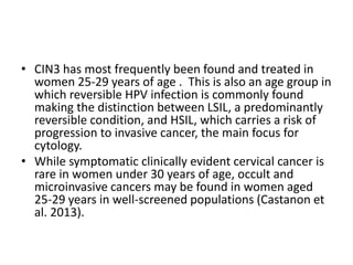 • CIN3 has most frequently been found and treated in
women 25-29 years of age . This is also an age group in
which reversible HPV infection is commonly found
making the distinction between LSIL, a predominantly
reversible condition, and HSIL, which carries a risk of
progression to invasive cancer, the main focus for
cytology.
• While symptomatic clinically evident cervical cancer is
rare in women under 30 years of age, occult and
microinvasive cancers may be found in women aged
25-29 years in well-screened populations (Castanon et
al. 2013).
 