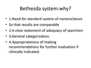 Bethesda system:why?
• 1.Need for standard system of nomenclature
• So that results are comparable
• 2.A clear statement of adequacy of specimen
• 3.General categorization.
• 4.Appropriateness of making
recommendations for further evaluation if
clinically indicated.
 