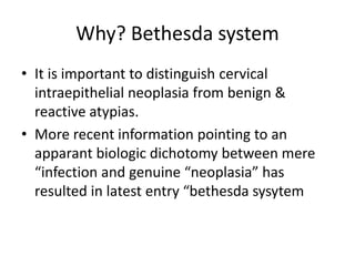 Why? Bethesda system
• It is important to distinguish cervical
intraepithelial neoplasia from benign &
reactive atypias.
• More recent information pointing to an
apparant biologic dichotomy between mere
“infection and genuine “neoplasia” has
resulted in latest entry “bethesda sysytem
 