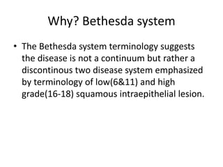 Why? Bethesda system
• The Bethesda system terminology suggests
the disease is not a continuum but rather a
discontinous two disease system emphasized
by terminology of low(6&11) and high
grade(16-18) squamous intraepithelial lesion.
 
