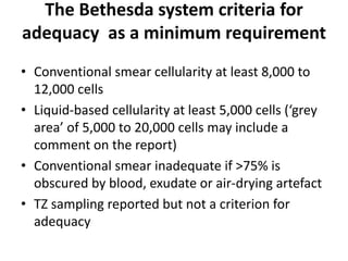 The Bethesda system criteria for
adequacy as a minimum requirement
• Conventional smear cellularity at least 8,000 to
12,000 cells
• Liquid-based cellularity at least 5,000 cells (‘grey
area’ of 5,000 to 20,000 cells may include a
comment on the report)
• Conventional smear inadequate if >75% is
obscured by blood, exudate or air-drying artefact
• TZ sampling reported but not a criterion for
adequacy
 