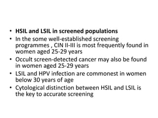 • HSIL and LSIL in screened populations
• In the some well-established screening
programmes , CIN II-III is most frequently found in
women aged 25-29 years
• Occult screen-detected cancer may also be found
in women aged 25-29 years
• LSIL and HPV infection are commonest in women
below 30 years of age
• Cytological distinction between HSIL and LSIL is
the key to accurate screening
 
