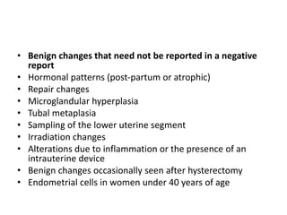 • Benign changes that need not be reported in a negative
report
• Hormonal patterns (post-partum or atrophic)
• Repair changes
• Microglandular hyperplasia
• Tubal metaplasia
• Sampling of the lower uterine segment
• Irradiation changes
• Alterations due to inflammation or the presence of an
intrauterine device
• Benign changes occasionally seen after hysterectomy
• Endometrial cells in women under 40 years of age
 