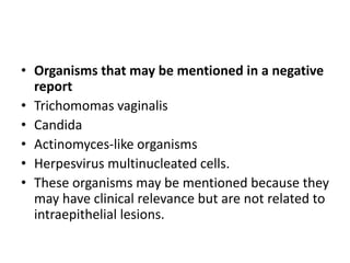 • Organisms that may be mentioned in a negative
report
• Trichomomas vaginalis
• Candida
• Actinomyces-like organisms
• Herpesvirus multinucleated cells.
• These organisms may be mentioned because they
may have clinical relevance but are not related to
intraepithelial lesions.
 