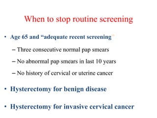 When to stop routine screening
• Age 65 and “adequate recent screening”
– Three consecutive normal pap smears
– No abnormal pap smears in last 10 years
– No history of cervical or uterine cancer
• Hysterectomy for benign disease
• Hysterectomy for invasive cervical cancer
 