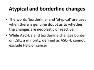 Atypical and borderline changes
• The words ‘borderline’ and ‘atypical’ are used
when there is genuine doubt as to whether
the changes are neoplastic or reactive
• While ASC-US and borderline changes border
on LSIL, a minority, defined as ASC-H, cannot
exclude HSIL or cancer
 