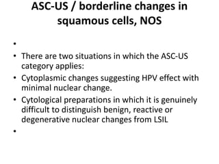 ASC-US / borderline changes in
squamous cells, NOS
•
• There are two situations in which the ASC-US
category applies:
• Cytoplasmic changes suggesting HPV effect with
minimal nuclear change.
• Cytological preparations in which it is genuinely
difficult to distinguish benign, reactive or
degenerative nuclear changes from LSIL
•
 