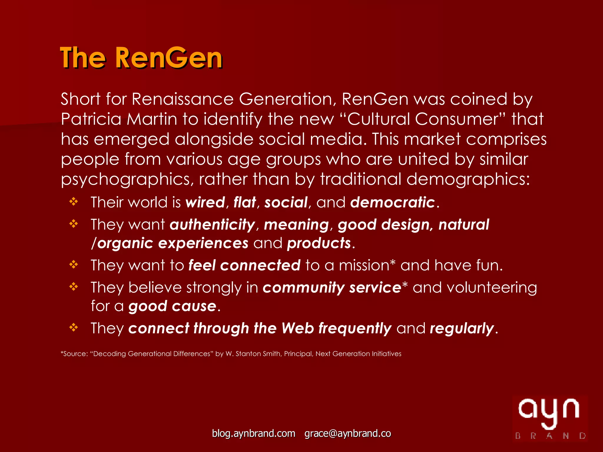 The RenGen *Source: “Decoding Generational Differences” by W. Stanton Smith, Principal, Next Generation Initiatives Short for Renaissance Generation, RenGen was coined by Patricia Martin to identify the new “Cultural Consumer” that has emerged alongside social media. This market comprises people from various age groups who are united by similar psychographics, rather than by traditional demographics: Their world is  wired ,  flat ,  social ,   and  democratic . They want  authenticity ,  meaning ,  good design, natural  / organic experiences  and  products . They want to  feel connected  to a mission* and have fun. They believe strongly in  community service * and volunteering for a  good cause . They  connect through the Web frequently  and  regularly . 