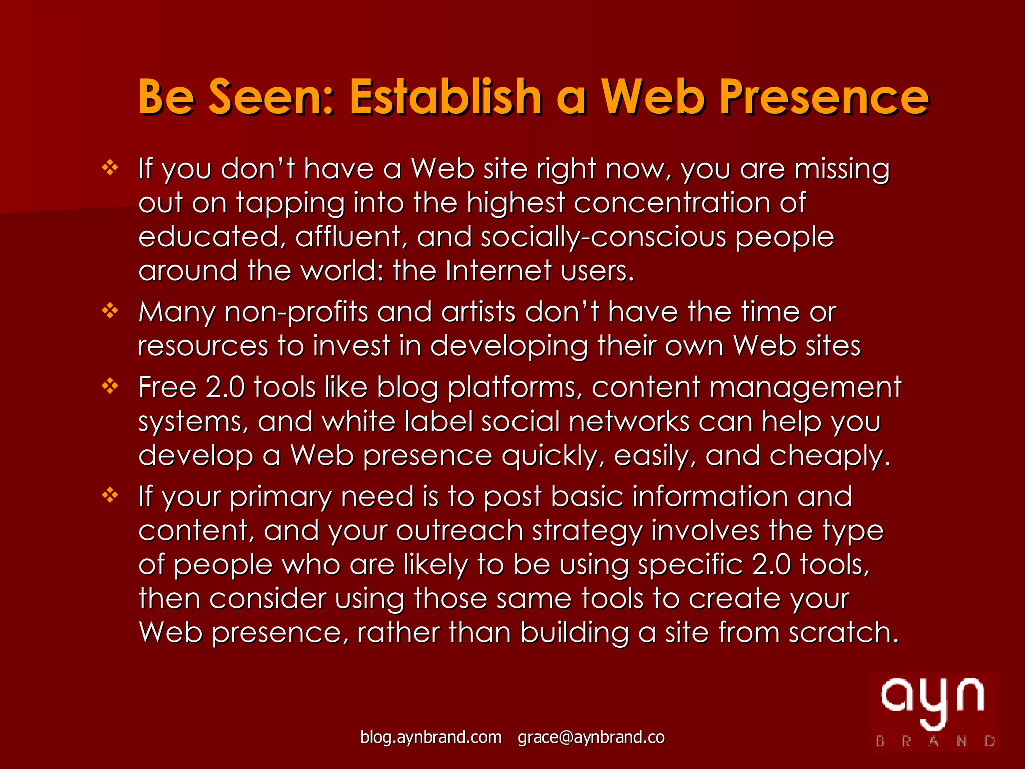 If you don’t have a Web site right now, you are missing out on tapping into the highest concentration of educated, affluent, and socially-conscious people around the world: the Internet users. Many non-profits and artists don’t have the time or resources to invest in developing their own Web sites Free 2.0 tools like blog platforms, content management systems, and white label social networks can help you develop a Web presence quickly, easily, and cheaply. If your primary need is to post basic information and content, and your outreach strategy involves the type of people who are likely to be using specific 2.0 tools, then consider using those same tools to create your Web presence, rather than building a site from scratch. Be Seen: Establish a Web Presence 