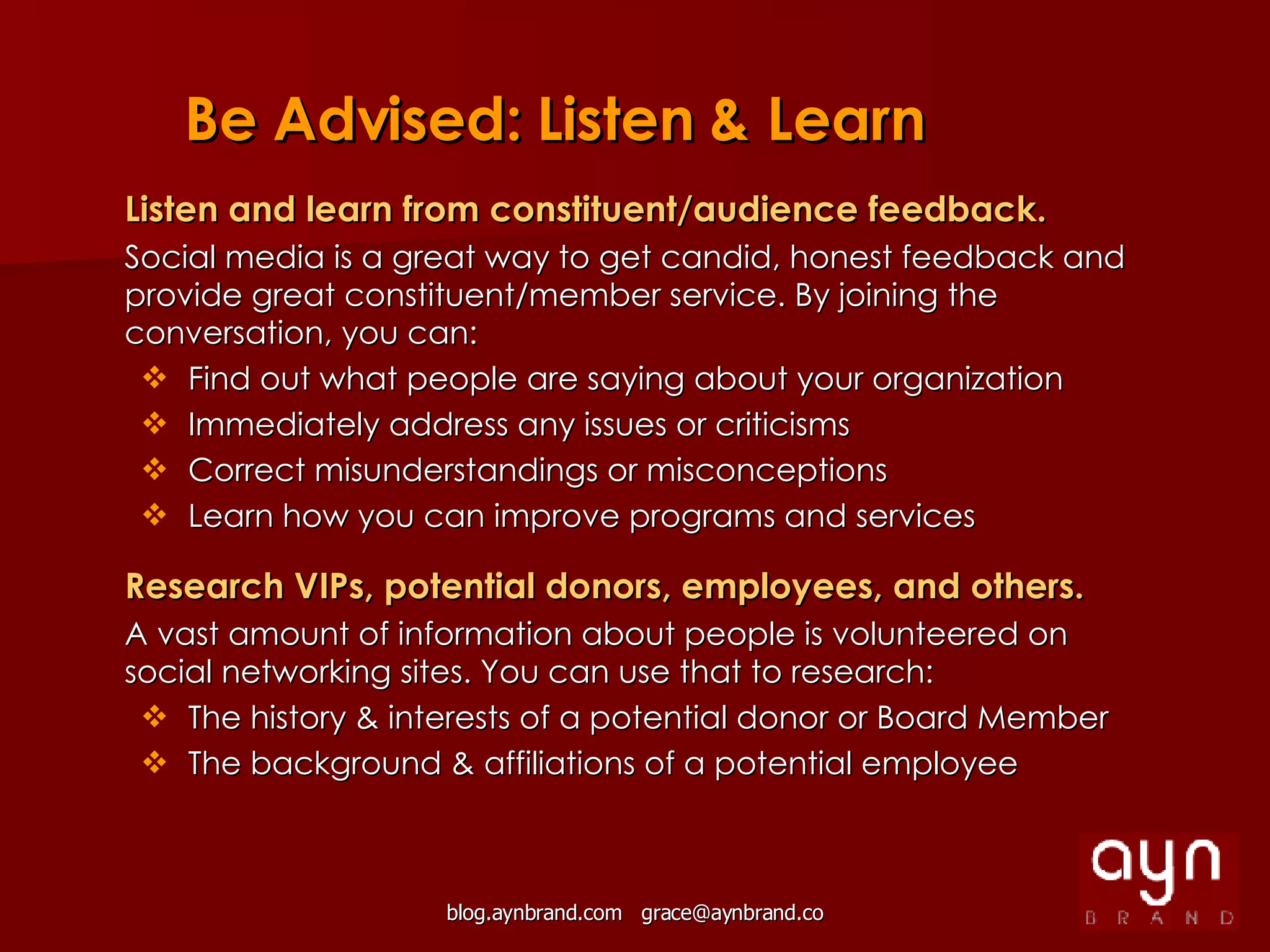 Listen and learn from constituent/audience feedback. Social media is a great way to get candid, honest feedback and provide great constituent/member service. By joining the conversation, you can: Find out what people are saying about your organization Immediately address any issues or criticisms Correct misunderstandings or misconceptions Learn how you can improve programs and services Research VIPs, potential donors, employees, and others. A vast amount of information about people is volunteered on social networking sites. You can use that to research: The history & interests of a potential donor or Board Member The background & affiliations of a potential employee Be Advised: Listen & Learn 
