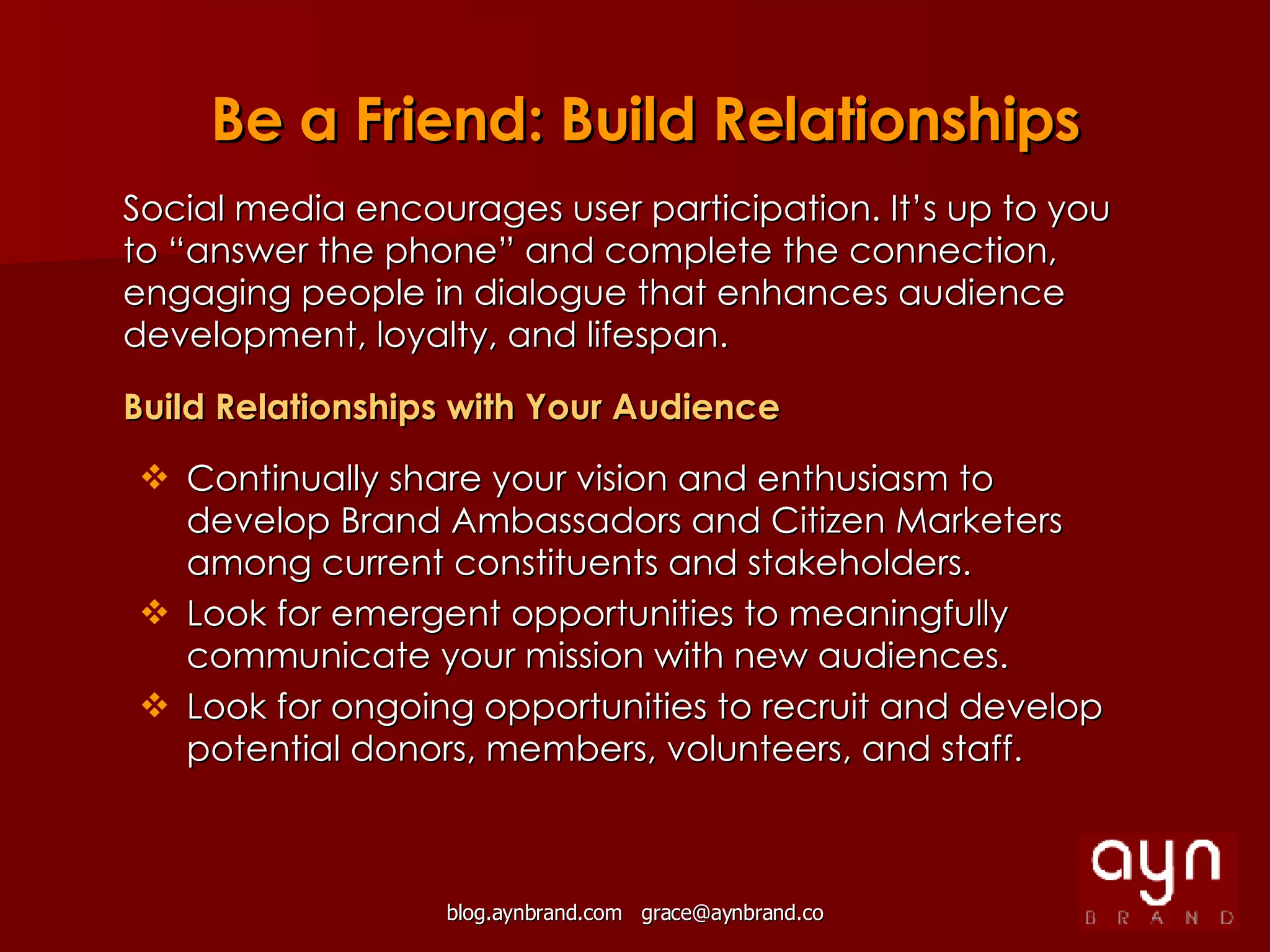 Social media encourages user participation. It’s up to you to “answer the phone” and complete the connection, engaging people in dialogue that enhances audience development, loyalty, and lifespan. Build Relationships with Your Audience Continually share your vision and enthusiasm to develop Brand Ambassadors and Citizen Marketers among current constituents and stakeholders. Look for emergent opportunities to meaningfully communicate your mission with new audiences. Look for ongoing opportunities to recruit and develop potential donors, members, volunteers, and staff. Be a Friend: Build Relationships 