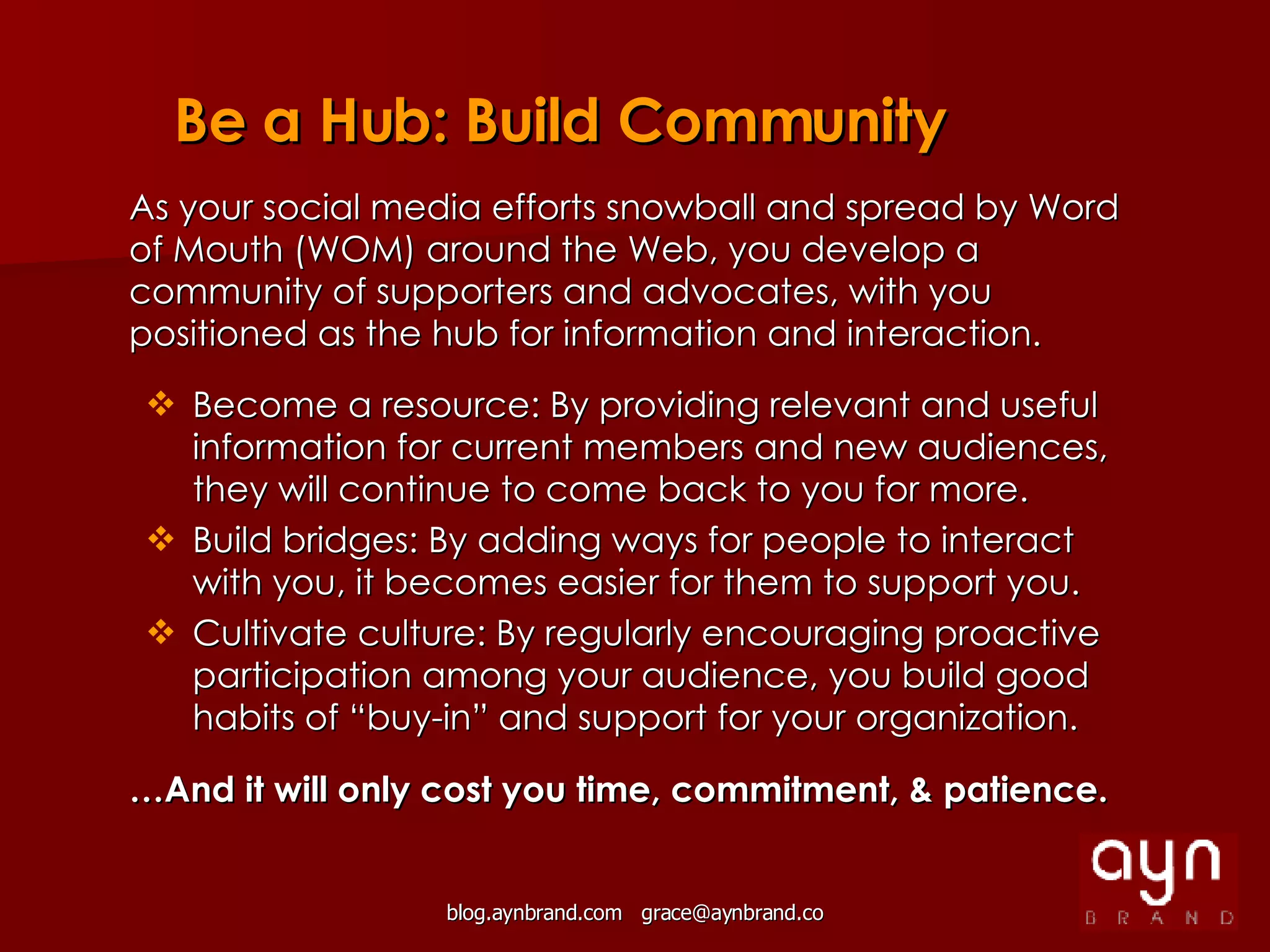 As your social media efforts snowball and spread by Word of Mouth (WOM) around the Web, you develop a community of supporters and advocates, with you positioned as the hub for information and interaction. Become a resource: By providing relevant and useful information for current members and new audiences, they will continue to come back to you for more. Build bridges: By adding ways for people to interact with you, it becomes easier for them to support you. Cultivate culture: By regularly encouraging proactive participation among your audience, you build good habits of “buy-in” and support for your organization. … And it will only cost you time, commitment, & patience. Be a Hub: Build Community 