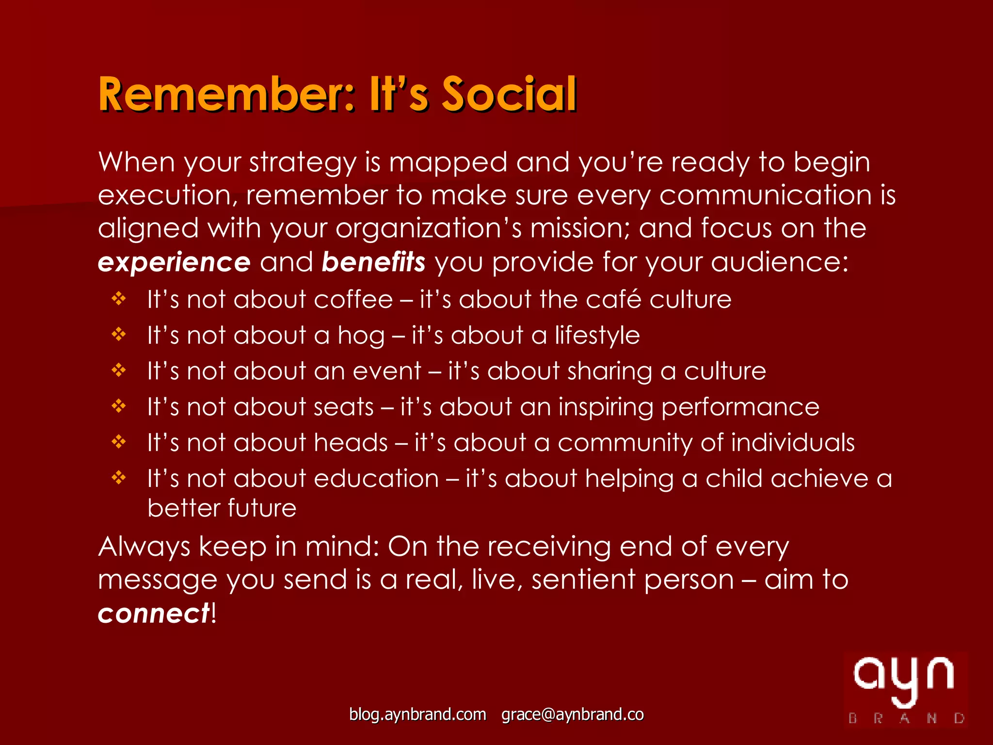 Remember: It’s Social When your strategy is mapped and you’re ready to begin execution, remember to make sure every communication is aligned with your organization’s mission; and focus on the  experience  and  benefits  you provide for your audience: It’s not about coffee – it’s about the café culture It’s not about a hog – it’s about a lifestyle It’s not about an event – it’s about sharing a culture It’s not about seats – it’s about an inspiring performance It’s not about heads – it’s about a community of individuals It’s not about education – it’s about helping a child achieve a better future Always keep in mind: On the receiving end of every message you send is a real, live, sentient person – aim to  connect ! 