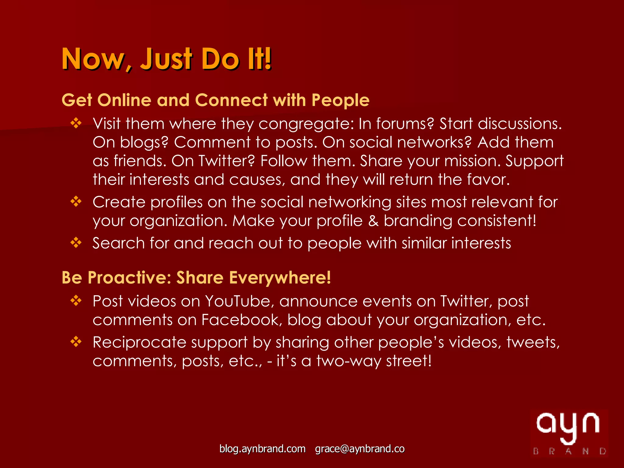 Now, Just Do It! Get Online and Connect with People Visit them where they congregate: In forums? Start discussions. On blogs? Comment to posts. On social networks? Add them as friends. On Twitter? Follow them. Share your mission. Support their interests and causes, and they will return the favor.  Create profiles on the social networking sites most relevant for your organization. Make your profile & branding consistent! Search for and reach out to people with similar interests   Be Proactive: Share Everywhere! Post videos on YouTube, announce events on Twitter, post comments on Facebook, blog about your organization, etc. Reciprocate support by sharing other people’s videos, tweets, comments, posts, etc., - it’s a two-way street! 