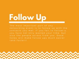 Follow Up
T h e m o s t i m p o r t a n t p a r t o f a n y
n e t w o r k i n g e v e n t i s t o f o l l o w u p w i t h t h e
c o n t a c t s y o u m e t . I f y o u f a i l t o f o l l o w - u ,
y o u h a v e n o t o n l y w a s t e d y o u r t i m e , b u t
a l s o t h e p e o p l e a c r o s s f r o m y o u . G o o d
n o t e s w i l l m a k e f o l l o w u p s m u c h e a s i e r
( a n d f a s t e r ) !
 