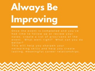 Always Be
Improving
O n c e t h e e v e n t i s c o m p l e t e d a n d y o u ' v e
h a d t i m e t o f o l l o w u p o r r e v i e w y o u r
n o t e s , c r e a t e a l i s t o f p r o s / c o n s o f t h e
e v e n t . W h a t w e n t r i g h t ? W h a t c a n y o u d o
b e t t e r ?
T h i s w i l l h e l p y o u s h a r p e n y o u r
n e t w o r k i n g s k i l l s a n d h e l p y o u c r e a t e
l a s t i n g , m e a n i n g f u l c a r e e r r e l a t i o n s h i p s .
 
