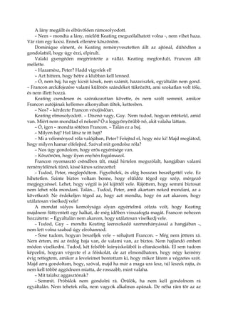 A lány megállt és elbűvölően rámosolyodott.
– Nem – mondta a lány, mielőtt Keating megszólalhatott volna -, nem vihet haza.
Vár rám egy kocsi. Ennek ellenére köszönöm.
Dominique elment, és Keating reményvesztetten állt az ajtónál, dühödten a
gondolattól, hogy úgy érzi, elpirult.
Valaki gyengéden megérintette a vállát. Keating megfordult, Francon állt
mellette.
– Hazamész, Peter? Hadd vigyelek el!
– Azt hittem, hogy hétre a klubban kell lenned.
– Ó, nem baj, ha egy kicsit kések, nem számít, hazaviszlek, egyáltalán nem gond.
– Francon arckifejezése valami különös szándékot tükrözött, ami szokatlan volt tőle,
és nem illett hozzá.
Keating csendesen és szórakozottan követte, és nem szólt semmit, amikor
Francon autójának kellemes alkonyában ültek, kettesben.
– Nos? – kérdezte Francon vészjóslóan.
Keating elmosolyodott. – Disznó vagy, Guy. Nem tudod, hogyan értékeld, amid
van. Miért nem mondtad el nekem? Ő a leggyönyörűbb nő, akit valaha láttam.
– Ó, igen – mondta sötéten Francon. – Talán ez a baj.
– Milyen baj? Hol látsz te itt bajt?
– Mi a véleményed róla valójában, Peter? Felejtsd el, hogy néz ki! Majd meglátod,
hogy milyen hamar elfelejted. Szóval mit gondolsz róla?
– Nos úgy gondolom, hogy erős egyénisége van.
– Köszönöm, hogy ilyen enyhén fogalmazol.
Francon nyomasztó csöndben ült, majd hirtelen megszólalt, hangjában valami
reményfélének tűnő, kissé kínos színezettel:
– Tudod, Peter, meglepődtem. Figyeltelek, és elég hosszan beszélgettél vele. Ez
hihetetlen. Szinte biztos voltam benne, hogy elüldöz téged egy szép, mérgező
megjegyzéssel. Lehet, hogy végül is jól kijöttél vele. Rájöttem, hogy semmi biztosat
nem lehet róla mondani. Talán... Tudod, Peter, amit akartam neked mondani, az a
következő: Ne érdekeljen téged az, hogy azt mondta, hogy én azt akarom, hogy
utálatosan viselkedj vele!
A mondat súlyos komolysága olyan egyértelmű célzás volt, hogy Keating
majdnem füttyentett egy halkat, de még időben visszafogta magát. Francon nehezen
hozzátette: – Egyáltalán nem akarom, hogy utálatosan viselkedj vele.
– Tudod, Guy – mondta Keating leereszkedő szemrehányással a hangjában -,
nem lett volna szabad úgy elrohannod.
– Sose tudom, hogyan beszéljek vele – sóhajtott Francon. – Még nem jöttem rá.
Nem értem, mi az ördög baja van, de valami van, az biztos. Nem hajlandó emberi
módon viselkedni. Tudod, két felsőbb leányiskolából is eltanácsolták. El sem tudom
képzelni, hogyan végezte el a főiskolát, de azt elmondhatom, hogy négy kemény
évig rettegtem, amikor a leveleimet bontottam ki, hogy mikor látom a végzetes szót.
Majd arra gondoltam, hogy, szóval, majd ha már a maga ura lesz, túl leszek rajta, és
nem kell többé aggódnom miatta, de rosszabb, mint valaha.
– Mit találsz aggasztónak?
– Semmit. Próbálok nem gondolni rá. Örülök, ha nem kell gondolnom rá
egyáltalán. Nem tehetek róla, nem vagyok alkalmas apának. De néha rám tör az az
 